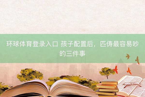 环球体育登录入口 孩子配置后，匹俦最容易吵的三件事