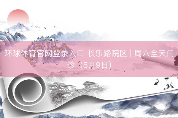环球体育官网登录入口 长乐路院区 | 周六全天门诊（5月9日）