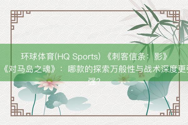 环球体育(HQ Sports) 《刺客信条：影》VS《对马岛之魂》：哪款的探索万般性与战术深度更强？