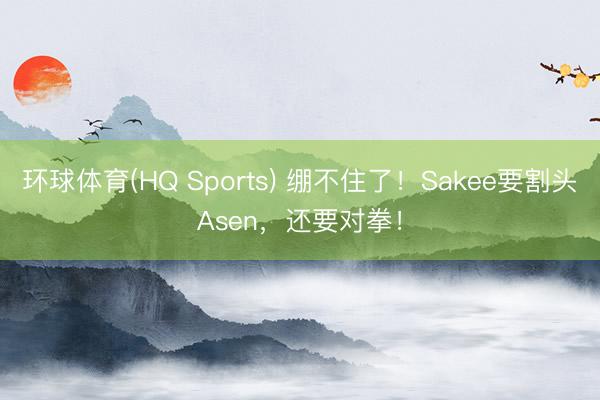 环球体育(HQ Sports) 绷不住了！Sakee要割头Asen，还要对拳！