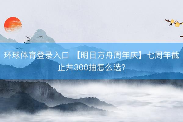 环球体育登录入口 【明日方舟周年庆】七周年截止井300抽怎么选？