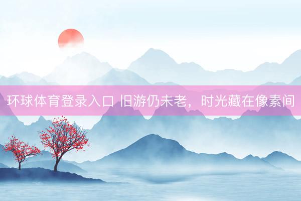 环球体育登录入口 旧游仍未老，时光藏在像素间