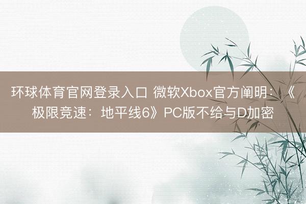 环球体育官网登录入口 微软Xbox官方阐明：《极限竞速：地平线6》PC版不给与D加密