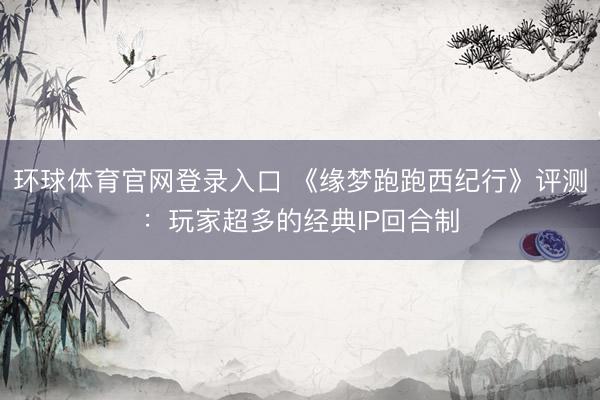 环球体育官网登录入口 《缘梦跑跑西纪行》评测：玩家超多的经典IP回合制