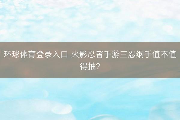 环球体育登录入口 火影忍者手游三忍纲手值不值得抽？