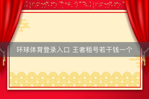 环球体育登录入口 王者租号若干钱一个