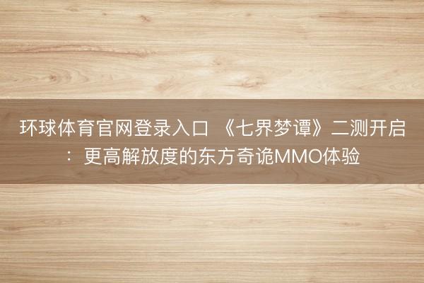 环球体育官网登录入口 《七界梦谭》二测开启：更高解放度的东方奇诡MMO体验