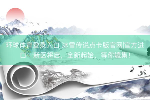 环球体育登录入口 冰雪传说点卡版官网|官方进口：新区将启，全新起始，等你辘集！