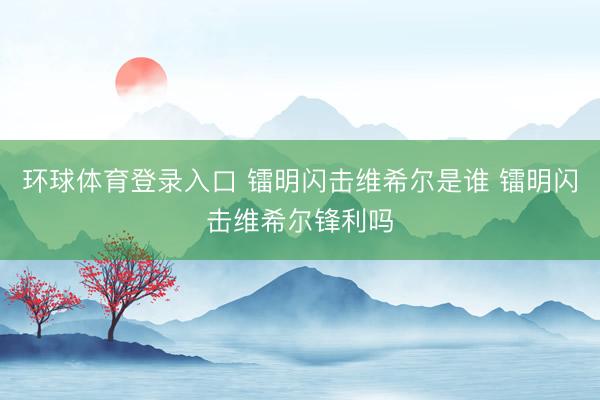 环球体育登录入口 镭明闪击维希尔是谁 镭明闪击维希尔锋利吗
