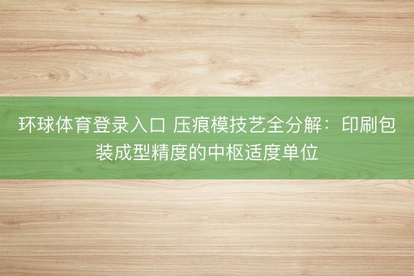 环球体育登录入口 压痕模技艺全分解：印刷包装成型精度的中枢适度单位