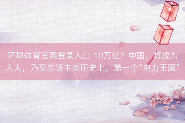 环球体育官网登录入口 10万亿？中国，将成为人人，乃至东谈主类历史上，第一个“电力王国”