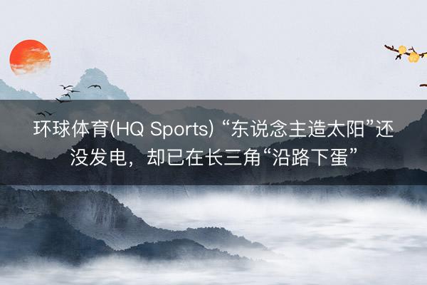 环球体育(HQ Sports) “东说念主造太阳”还没发电，却已在长三角“沿路下蛋”