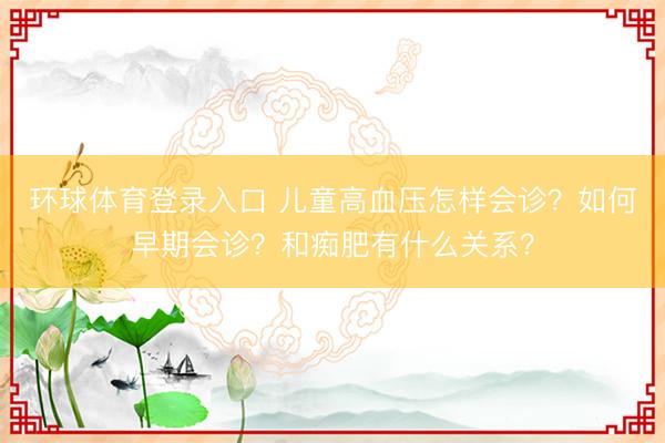环球体育登录入口 儿童高血压怎样会诊？如何早期会诊？和痴肥有什么关系？