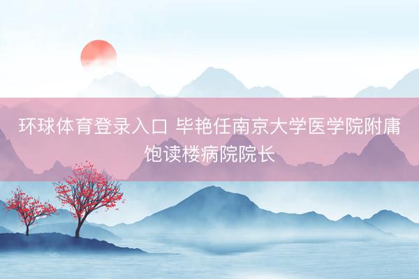 环球体育登录入口 毕艳任南京大学医学院附庸饱读楼病院院长