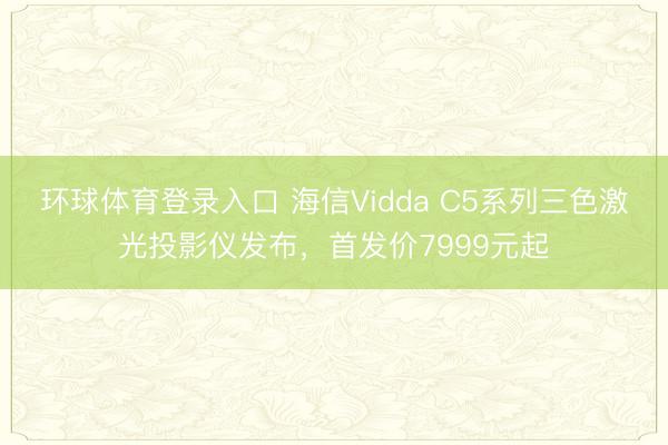 环球体育登录入口 海信Vidda C5系列三色激光投影仪发布，首发价7999元起
