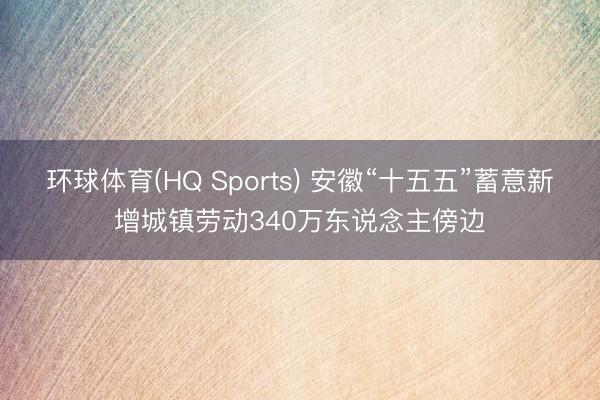 环球体育(HQ Sports) 安徽“十五五”蓄意新增城镇劳动340万东说念主傍边