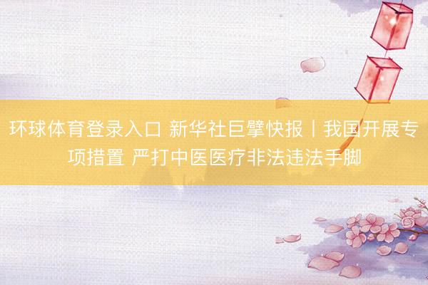 环球体育登录入口 新华社巨擘快报丨我国开展专项措置 严打中医医疗非法违法手脚