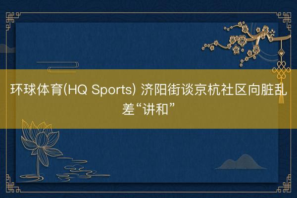 环球体育(HQ Sports) 济阳街谈京杭社区向脏乱差“讲和”