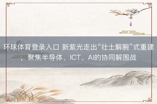 环球体育登录入口 新紫光走出“壮士解腕”式重建，聚焦半导体、ICT、AI的协同解围战