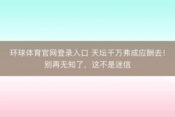 环球体育官网登录入口 天坛千万弗成应酬去！别再无知了，这不是迷信