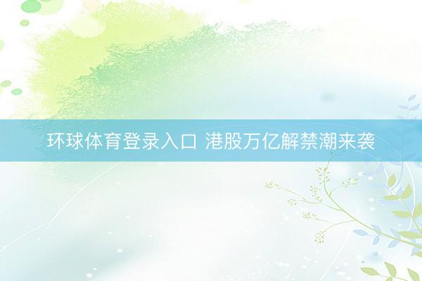 环球体育登录入口 港股万亿解禁潮来袭