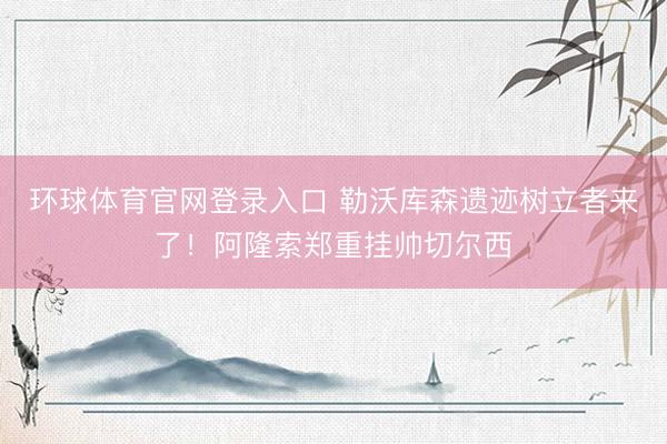 环球体育官网登录入口 勒沃库森遗迹树立者来了！阿隆索郑重挂帅切尔西