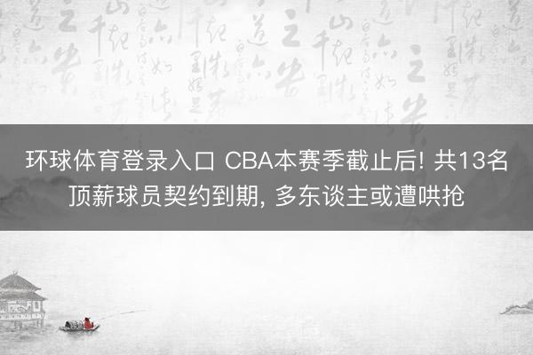环球体育登录入口 CBA本赛季截止后! 共13名顶薪球员契约到期， 多东谈主或遭哄抢