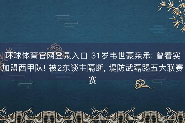 环球体育官网登录入口 31岁韦世豪亲承: 曾着实加盟西甲队! 被2东谈主隔断， 堤防武磊踢五大联赛