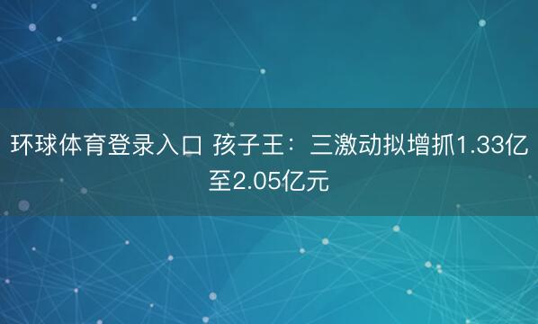 环球体育登录入口 孩子王：三激动拟增抓1.33亿至2.05亿元