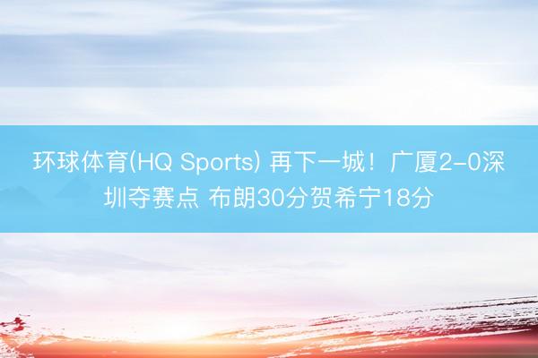 环球体育(HQ Sports) 再下一城！广厦2-0深圳夺赛点 布朗30分贺希宁18分