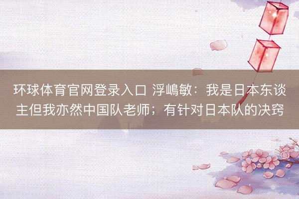 环球体育官网登录入口 浮嶋敏：我是日本东谈主但我亦然中国队老师；有针对日本队的决窍