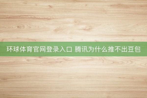 环球体育官网登录入口 腾讯为什么推不出豆包
