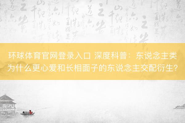 环球体育官网登录入口 深度科普：东说念主类为什么更心爱和长相面子的东说念主交配衍生？