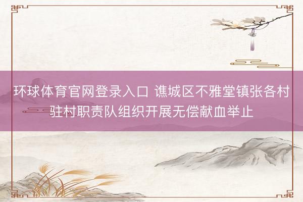 环球体育官网登录入口 谯城区不雅堂镇张各村驻村职责队组织开展无偿献血举止