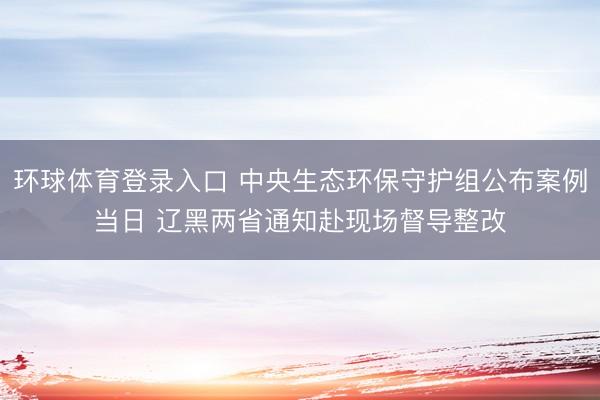 环球体育登录入口 中央生态环保守护组公布案例当日 辽黑两省通知赴现场督导整改