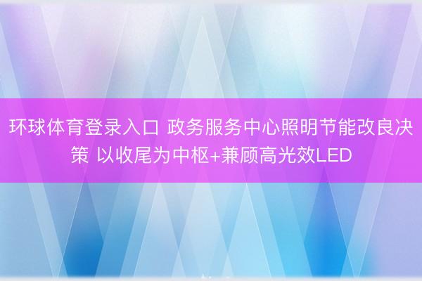 环球体育登录入口 政务服务中心照明节能改良决策 以收尾为中枢+兼顾高光效LED