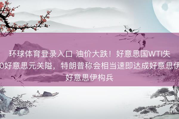环球体育登录入口 油价大跌！好意思国WTI失守100好意思元关隘，特朗普称会相当速即达成好意思伊构兵