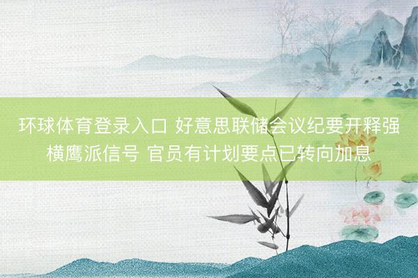 环球体育登录入口 好意思联储会议纪要开释强横鹰派信号 官员有计划要点已转向加息