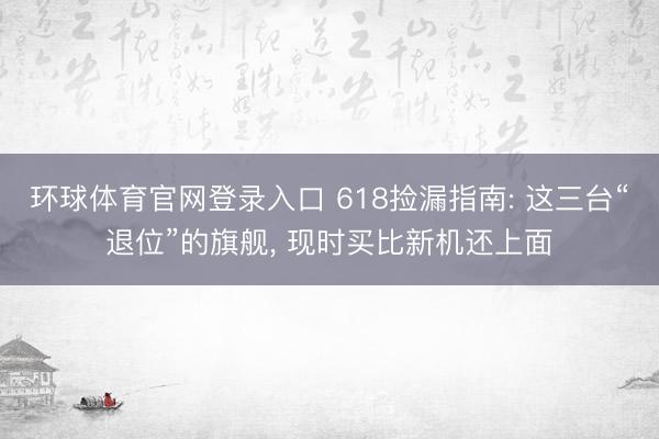 环球体育官网登录入口 618捡漏指南: 这三台“退位”的旗舰， 现时买比新机还上面