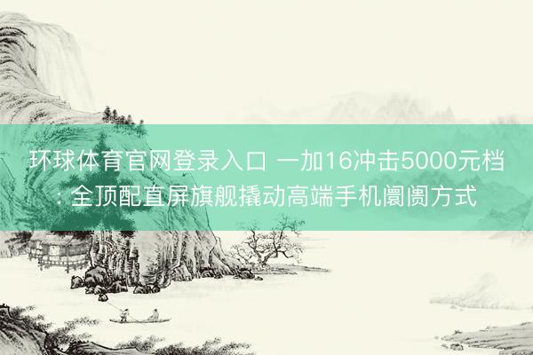 环球体育官网登录入口 一加16冲击5000元档: 全顶配直屏旗舰撬动高端手机阛阓方式