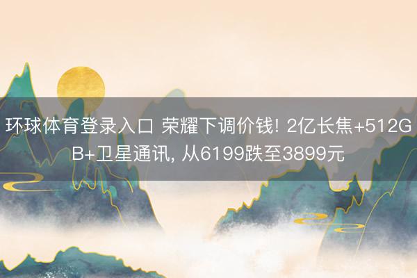 环球体育登录入口 荣耀下调价钱! 2亿长焦+512GB+卫星通讯， 从6199跌至3899元