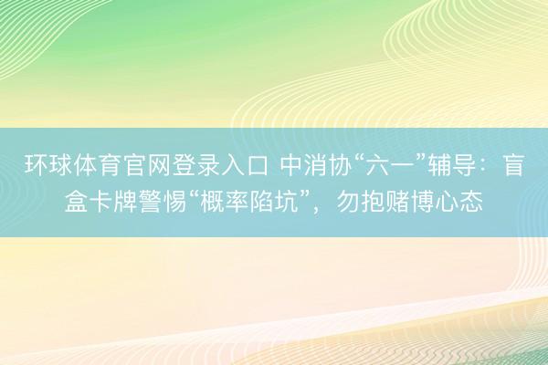 环球体育官网登录入口 中消协“六一”辅导：盲盒卡牌警惕“概率陷坑”，勿抱赌博心态
