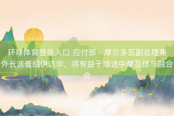 环球体育登录入口 应付部：摩尔多瓦副总理兼外长波普绍伊访华，将有益于增进中摩互信与融合