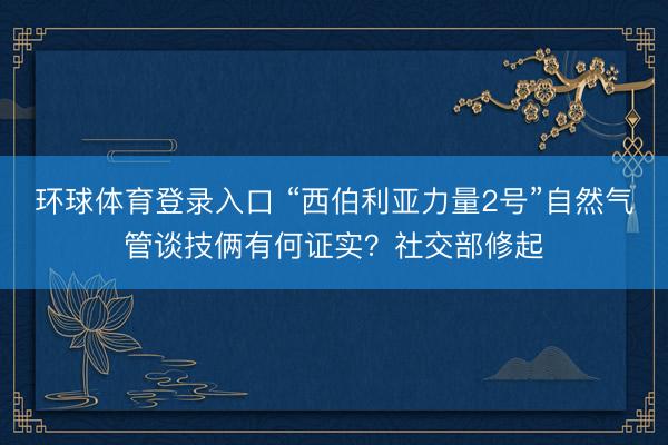 环球体育登录入口 “西伯利亚力量2号”自然气管谈技俩有何证实？社交部修起