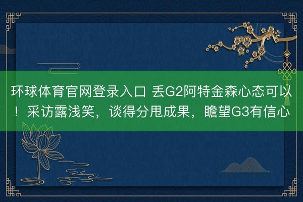 环球体育官网登录入口 丢G2阿特金森心态可以！采访露浅笑，谈得分甩成果，瞻望G3有信心