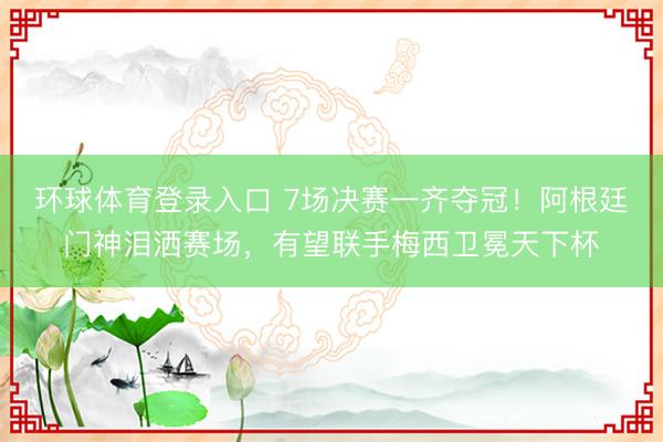 环球体育登录入口 7场决赛一齐夺冠！阿根廷门神泪洒赛场，有望联手梅西卫冕天下杯