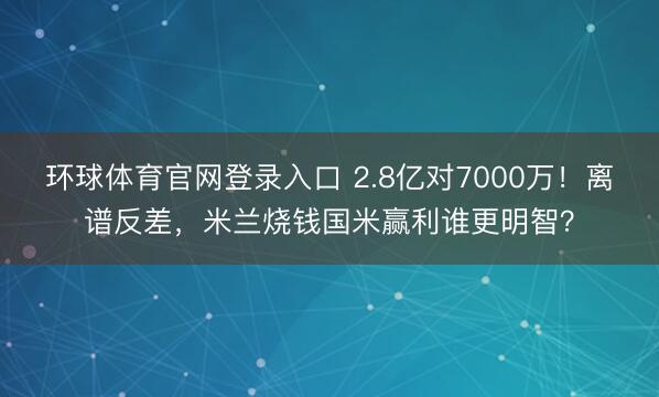 环球体育官网登录入口 2.8亿对7000万！离谱反差，米兰烧钱国米赢利谁更明智？
