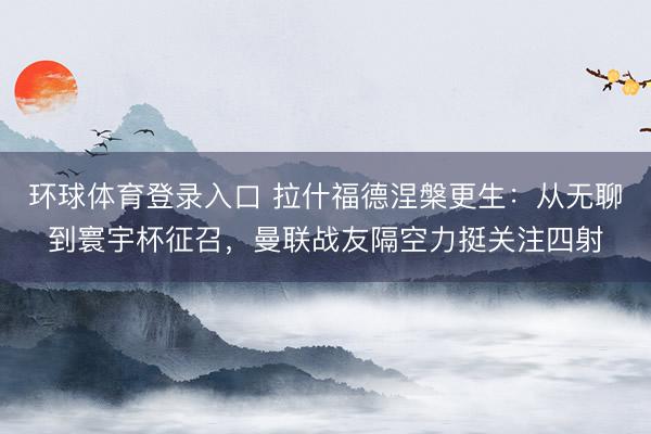 环球体育登录入口 拉什福德涅槃更生：从无聊到寰宇杯征召，曼联战友隔空力挺关注四射