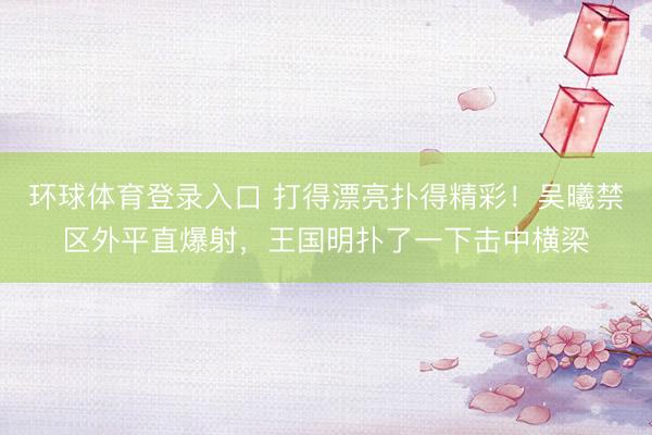 环球体育登录入口 打得漂亮扑得精彩！吴曦禁区外平直爆射，王国明扑了一下击中横梁