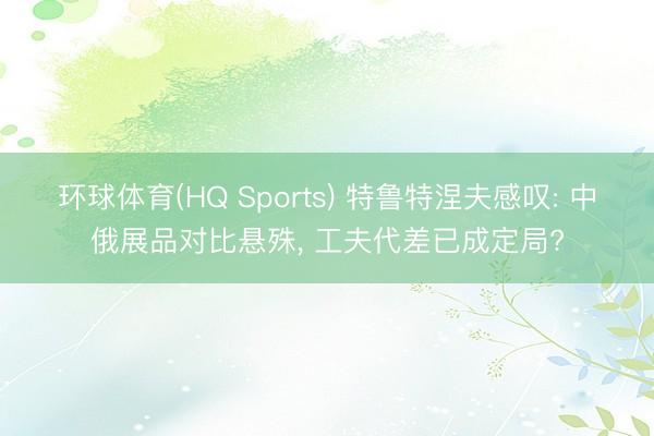 环球体育(HQ Sports) 特鲁特涅夫感叹: 中俄展品对比悬殊， 工夫代差已成定局?